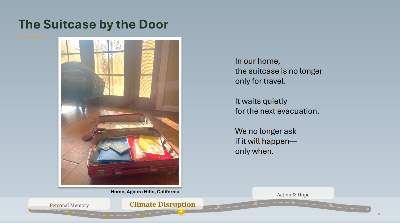 Photo of an open suitcase with folders and passports. Caption: Home, Agoura Hills, California. Text: The Suitcase by the Door. In our home,
the suitcase is no longer
only for travel.
It waits quietly
for the next evacuation.
We no longer ask
if it will happen—
only when.In a car ride trip to San Diego, being one of the many 
places I’m driven to, reflecting the amounts of carbon 
dioxide that is released from this lifestyle, without me 
having a thought or care about it.